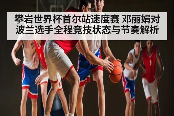 攀岩世界杯首尔站速度赛 邓丽娟对波兰选手全程竞技状态与节奏解析
